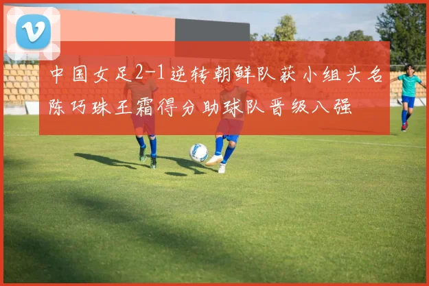 中国女足2-1逆转朝鲜队获小组头名陈巧珠王霜得分助球队晋级八强