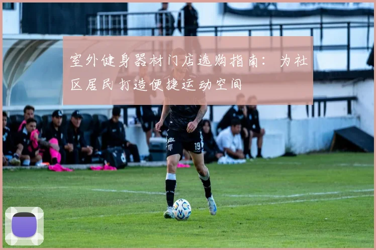 室外健身器材门店选购指南：为社区居民打造便捷运动空间