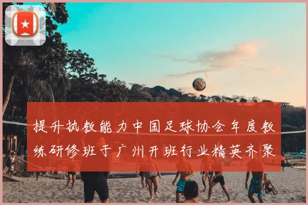 提升执教能力中国足球协会年度教练研修班于广州开班行业精英齐聚