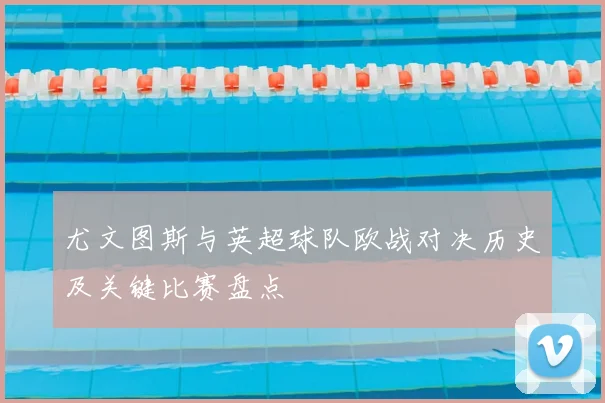 尤文图斯与英超球队欧战对决历史及关键比赛盘点