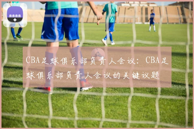 CBA足球俱乐部负责人会议:CBA足球俱乐部负责人会议的关键议题