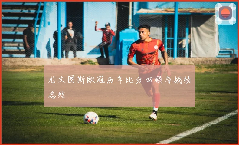 尤文图斯欧冠历年比分回顾与战绩总结