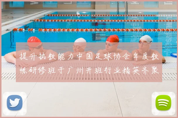 提升执教能力中国足球协会年度教练研修班于广州开班行业精英齐聚